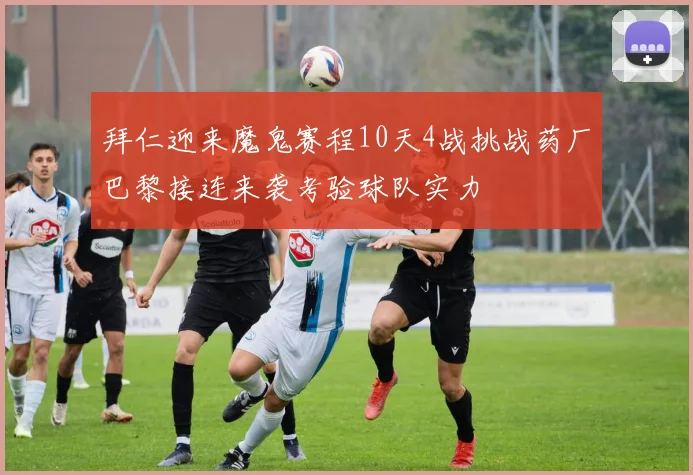 拜仁迎来魔鬼赛程10天4战挑战药厂巴黎接连来袭考验球队实力
