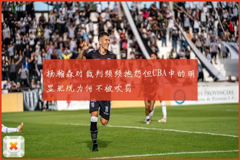 杨瀚森对裁判频频抱怨但CBA中的明显犯规为何不被吹罚