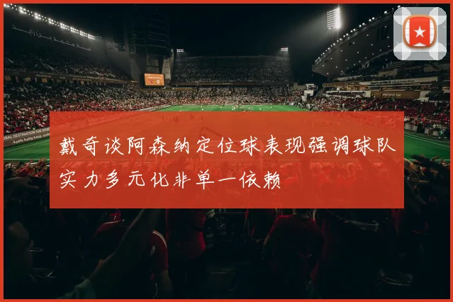 戴奇谈阿森纳定位球表现强调球队实力多元化非单一依赖