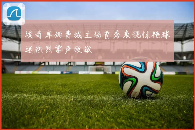 埃奇库姆费城主场首秀表现惊艳球迷热烈掌声致敬