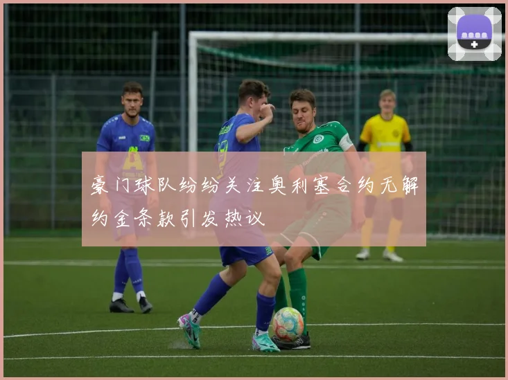 豪门球队纷纷关注奥利塞合约无解约金条款引发热议