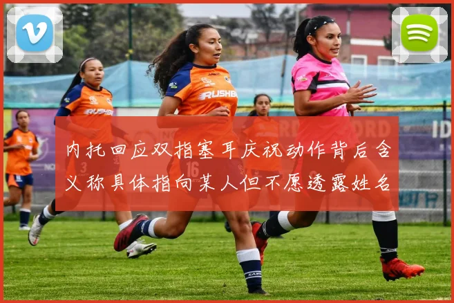 内托回应双指塞耳庆祝动作背后含义称具体指向某人但不愿透露姓名