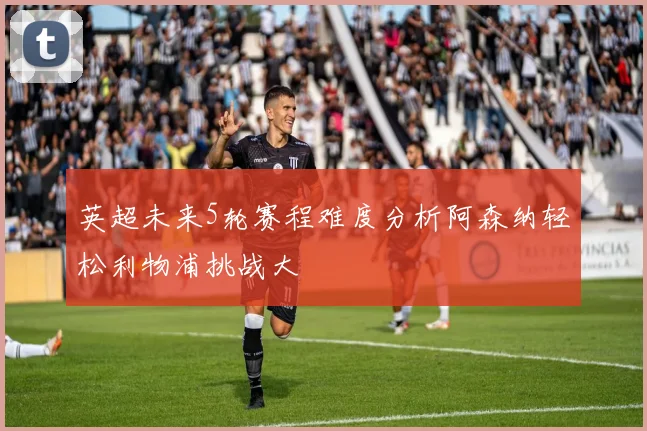 英超未来5轮赛程难度分析阿森纳轻松利物浦挑战大