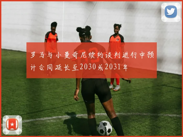 罗马与小曼奇尼续约谈判进行中预计合同延长至2030或2031年