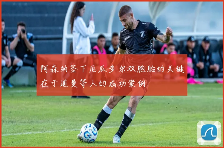 阿森纳签下厄瓜多尔双胞胎的关键在于道曼等人的成功案例