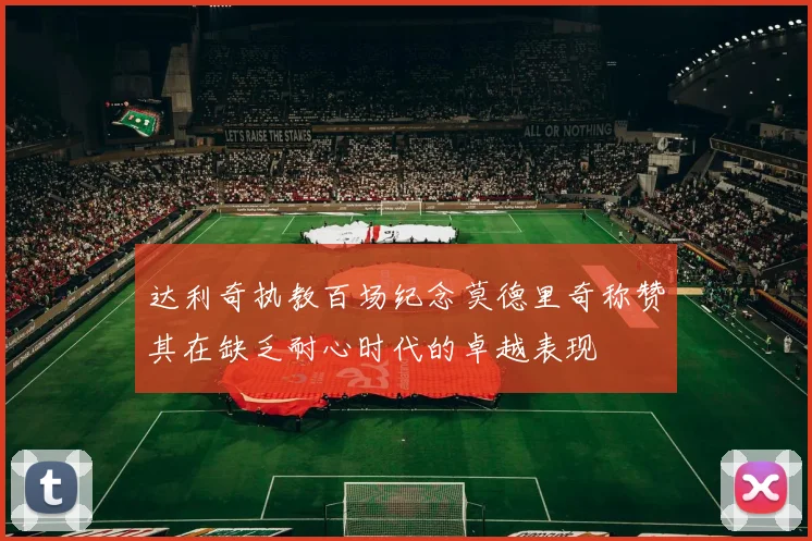 达利奇执教百场纪念莫德里奇称赞其在缺乏耐心时代的卓越表现