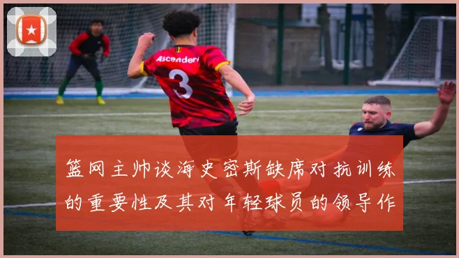 篮网主帅谈海史密斯缺席对抗训练的重要性及其对年轻球员的领导作用