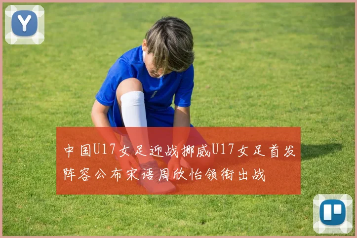 中国U17女足迎战挪威U17女足首发阵容公布宋语周欣怡领衔出战
