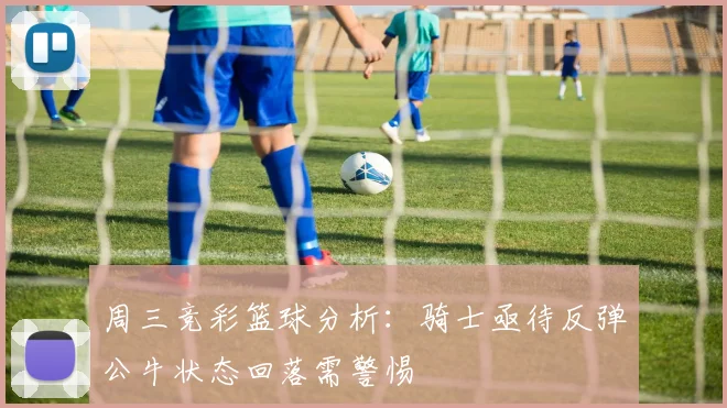 周三竞彩篮球分析：骑士亟待反弹公牛状态回落需警惕