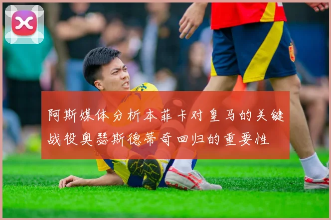 阿斯媒体分析本菲卡对皇马的关键战役奥瑟斯德蒂奇回归的重要性