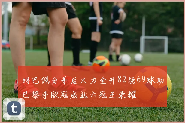 姆巴佩分手后火力全开82场69球助巴黎夺欧冠成就六冠王荣耀