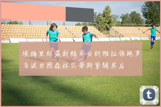埃梅里杯最新赔率分析维拉领跑罗马波尔图森林贝蒂斯紧随其后