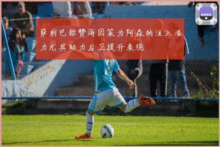 萨利巴称赞海因策为阿森纳注入活力尤其助力后卫提升表现