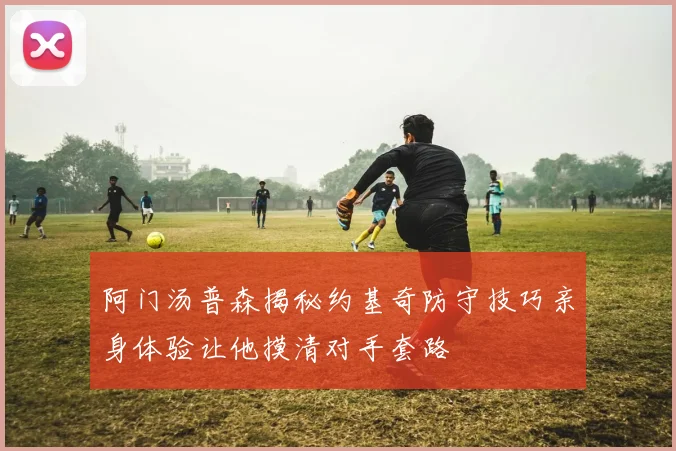 阿门汤普森揭秘约基奇防守技巧亲身体验让他摸清对手套路
