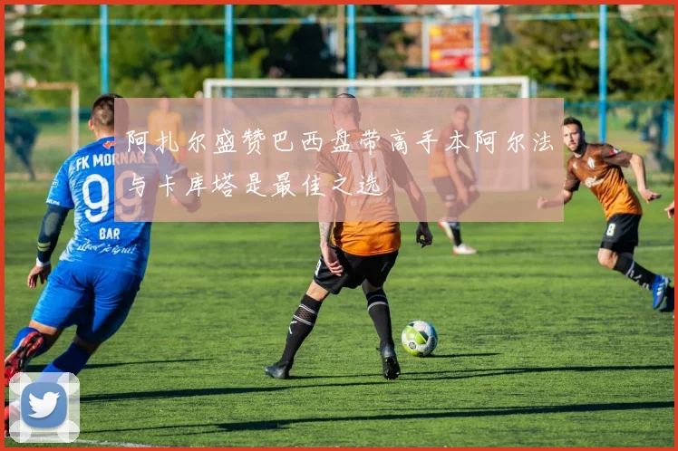 阿扎尔盛赞巴西盘带高手本阿尔法与卡库塔是最佳之选