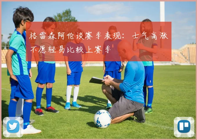 格雷森阿伦谈赛季表现：士气高涨不愿轻易比较上赛季