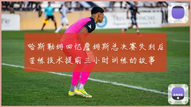 哈斯勒姆回忆詹姆斯总决赛失利后苦练技术提前三小时训练的故事
