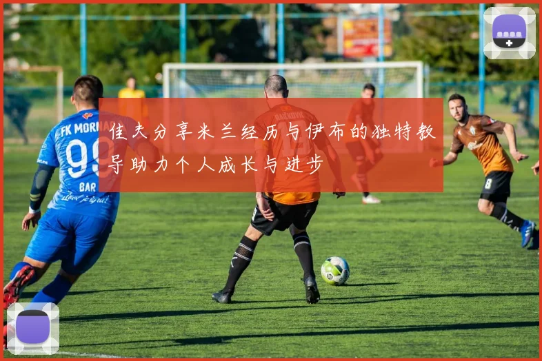 佳夫分享米兰经历与伊布的独特教导助力个人成长与进步