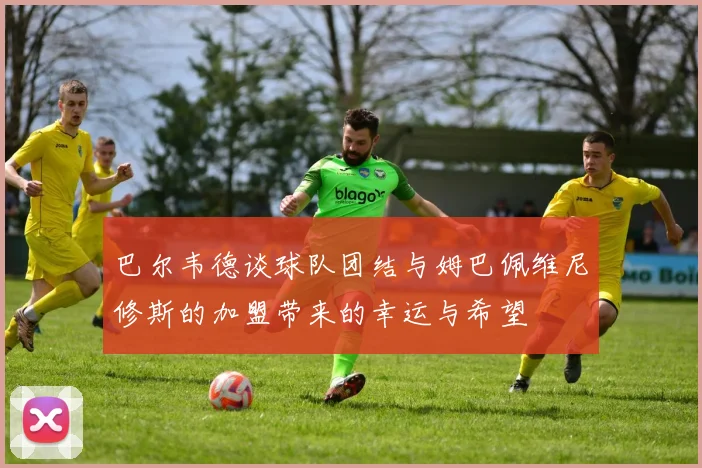 巴尔韦德谈球队团结与姆巴佩维尼修斯的加盟带来的幸运与希望