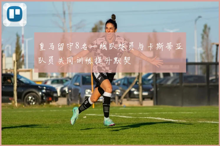 皇马留守8名一线队球员与卡斯蒂亚队员共同训练提升默契