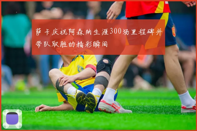 萨卡庆祝阿森纳生涯300场里程碑并带队取胜的精彩瞬间