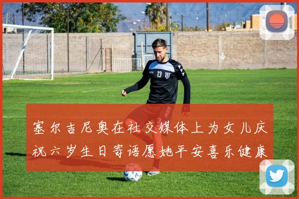 塞尔吉尼奥在社交媒体上为女儿庆祝六岁生日寄语愿她平安喜乐健康成长