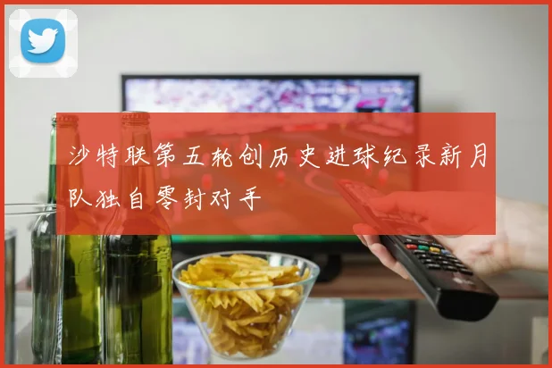 沙特联第五轮创历史进球纪录新月队独自零封对手
