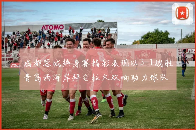 成都蓉城热身赛精彩表现以3-1战胜青岛西海岸拜合拉木双响助力球队胜利