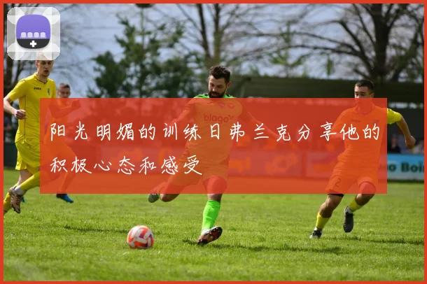 阳光明媚的训练日弗兰克分享他的积极心态和感受