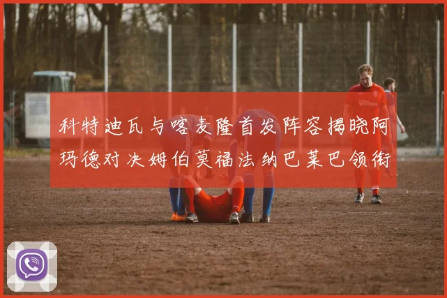 科特迪瓦与喀麦隆首发阵容揭晓阿玛德对决姆伯莫福法纳巴莱巴领衔出战