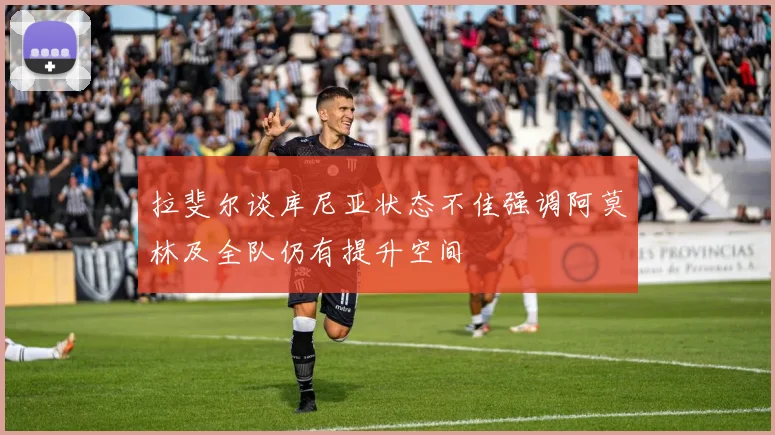 拉斐尔谈库尼亚状态不佳强调阿莫林及全队仍有提升空间