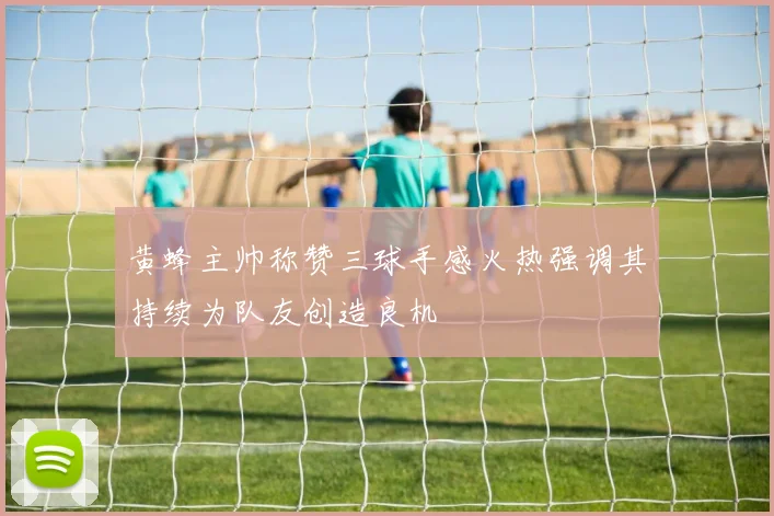 黄蜂主帅称赞三球手感火热强调其持续为队友创造良机