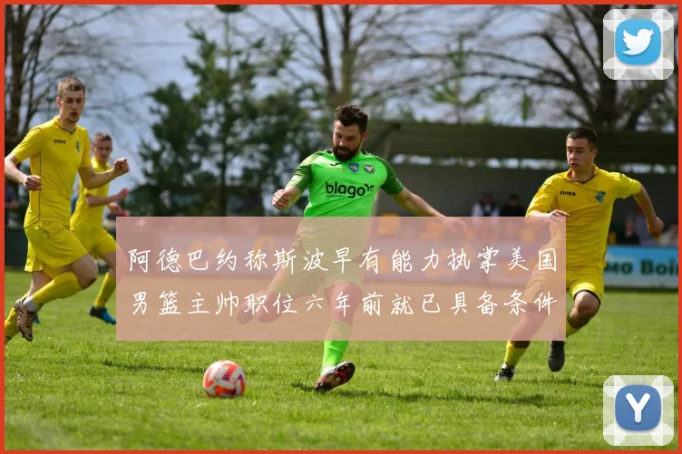 阿德巴约称斯波早有能力执掌美国男篮主帅职位六年前就已具备条件